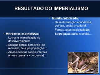 RESULTADO DO IMPERIALISMO
                                         ●   Mundo colonizado:
                                             – Desestruturação econômica,
                                               política, social e cultural;
                                             – Fomes, lutas nacionalistas;
●   Metrópoles imperialistas:                – Segregação racial e social...
    – Lucros e intensificação do
      desenvolvimento;
    – Solução parcial para crise (de
      mercado, de superpopulação...)
    – Amenizou lutas sociais internas
      (classe operária x burguesia)...
 