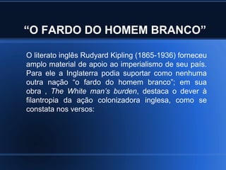 “O FARDO DO HOMEM BRANCO”

O literato inglês Rudyard Kipling (1865-1936) forneceu
amplo material de apoio ao imperialismo de seu país.
Para ele a Inglaterra podia suportar como nenhuma
outra nação “o fardo do homem branco”; em sua
obra , The White man’s burden, destaca o dever à
filantropia da ação colonizadora inglesa, como se
constata nos versos:
 
