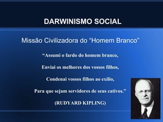 DARWINISMO SOCIAL

Missão Civilizadora do “Homem Branco”

      “Assumi o fardo do homem branco,

      Enviai os melhores dos vossos filhos,

        Condenai vossos filhos ao exílio,

   Para que sejam servidores de seus cativos.”

            (RUDYARD KIPLING)
 