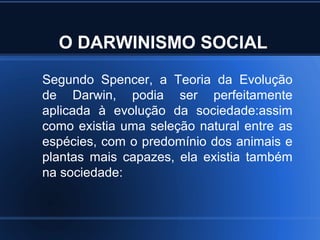 O DARWINISMO SOCIAL
Segundo Spencer, a Teoria da Evolução
de Darwin, podia ser perfeitamente
aplicada à evolução da sociedade:assim
como existia uma seleção natural entre as
espécies, com o predomínio dos animais e
plantas mais capazes, ela existia também
na sociedade:
 
