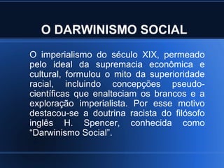 O DARWINISMO SOCIAL
O imperialismo do século XIX, permeado
pelo ideal da supremacia econômica e
cultural, formulou o mito da superioridade
racial, incluindo concepções pseudo-
científicas que enalteciam os brancos e a
exploração imperialista. Por esse motivo
destacou-se a doutrina racista do filósofo
inglês H. Spencer, conhecida como
“Darwinismo Social”.
 