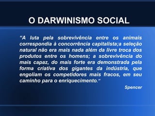 O DARWINISMO SOCIAL
“A luta pela sobrevivência entre os animais
correspondia à concorrência capitalista;a seleção
natural não era mais nada além da livre troca dos
produtos entre os homens; a sobrevivência do
mais capaz, do mais forte era demonstrada pela
forma criativa dos gigantes da indústria, que
engoliam os competidores mais fracos, em seu
caminho para o enriquecimento.”
                                          Spencer
 