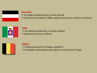 Alemanha Se integra tardiamente a corrida colonial Conferencia de Berlim (1885): adquire territorios na África e Oceanía Italia Se integra tardiamente a corrida colonial Adquire territorios na África Bélgica Projeto pessoal do rei belga Leopoldo II Sociedade colonizadora que adquire o territorio do Congo 