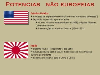 Potencias  não europeias Estados Unidos Processo de expansão territorial interna (“Conquista do Oeste”) Expansão imperialista para o Caribe Guerra hispano-estadounidense (1898): adquire Filipinas, Cuba e Porto Rico Intervenções na América Central (1903-1933) Japão Sistema feudal (“shogunato”) até 1868 Revolução Meiji (1868-1912): modernização e assimilação cultural de Ocidente Expansão territorial para a China e Corea 