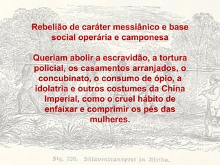Rebelião de caráter messiânico e base social operária e camponesa Queriam abolir a escravidão, a tortura policial, os casamentos arranjados, o concubinato, o consumo de ópio, a idolatria e outros costumes da China Imperial, como o cruel hábito de enfaixar e comprimir os pés das mulheres. 