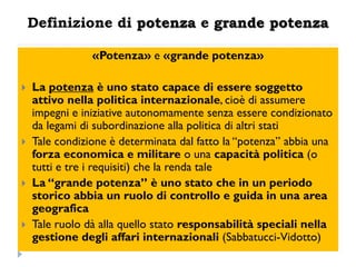 Definizione di potenza e grande potenza

                «Potenza» e «grande potenza»

   La potenza è uno stato capace di essere soggetto
    attivo nella politica internazionale, cioè di assumere
    impegni e iniziative autonomamente senza essere condizionato
    da legami di subordinazione alla politica di altri stati
   Tale condizione è determinata dal fatto la “potenza” abbia una
    forza economica e militare o una capacità politica (o
    tutti e tre i requisiti) che la renda tale
   La “grande potenza” è uno stato che in un periodo
    storico abbia un ruolo di controllo e guida in una area
    geografica
   Tale ruolo dà alla quello stato responsabilità speciali nella
    gestione degli affari internazionali (Sabbatucci-Vidotto)
 
