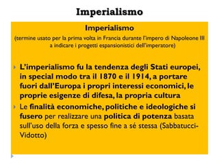 Imperialismo
                            Imperialismo
(termine usato per la prima volta in Francia durante l‟impero di Napoleone III
              a indicare i progetti espansionistici dell‟imperatore)


   L‟imperialismo fu la tendenza degli Stati europei,
    in special modo tra il 1870 e il 1914, a portare
    fuori dall‟Europa i propri interessi economici, le
    proprie esigenze di difesa, la propria cultura
   Le finalità economiche, politiche e ideologiche si
    fusero per realizzare una politica di potenza basata
    sull‟uso della forza e spesso fine a sé stessa (Sabbatucci-
    Vidotto)
 
