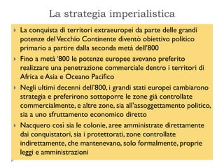 La strategia imperialistica
   La conquista di territori extraeuropei da parte delle grandi
    potenze del Vecchio Continente diventò obiettivo politico
    primario a partire dalla seconda metà dell‟800
   Fino a metà „800 le potenze europee avevano preferito
    realizzare una penetrazione commerciale dentro i territori di
    Africa e Asia e Oceano Pacifico
   Negli ultimi decenni dell‟800, i grandi stati europei cambiarono
    strategia e preferirono sottoporre le zone già controllate
    commercialmente, e altre zone, sia all‟assoggettamento politico,
    sia a uno sfruttamento economico diretto
   Nacquero così sia le colonie, aree amministrate direttamente
    dai conquistatori, sia i protettorati, zone controllate
    indirettamente, che mantenevano, solo formalmente, proprie
    leggi e amministrazioni
 