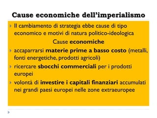 Cause economiche dell’imperialismo
   Il cambiamento di strategia ebbe cause di tipo
    economico e motivi di natura politico-ideologica
                    Cause economiche
   accaparrarsi materie prime a basso costo (metalli,
    fonti energetiche, prodotti agricoli)
   ricercare sbocchi commerciali per i prodotti
    europei
   volontà di investire i capitali finanziari accumulati
    nei grandi paesi europei nelle zone extraeuropee
 