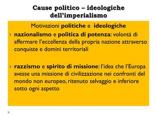 Cause politico – ideologiche
               dell’imperialismo
          Motivazioni politiche e ideologiche
   nazionalismo e politica di potenza: volontà di
    affermare l‟eccellenza della propria nazione attraverso
    conquiste e domini territoriali

   razzismo e spirito di missione: l‟idea che l‟Europa
    avesse una missione di civilizzazione nei confronti del
    mondo non europeo, ritenuto selvaggio e inferiore
    sotto ogni aspetto
 