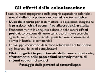 Gli effetti della colonizzazione
I paesi europei impiegarono nella propria espansione coloniale i
   mezzi della loro potenza economica e tecnologica
 L‟uso della forza per sottomettere le popolazioni indigene fu
   la prassi, con chiari eccessi fino alla crudeltà gratuita
 Economicamente la conquista coloniale ebbe alcuni effetti
   positivi: coltivazione di nuove terre; uso di nuove tecniche
   agricole; costruzione di strade, ponti, ferrovie; avviamento di
   attività industriali e commerciali
 Lo sviluppo economico delle zone colonizzate era funzionale
   agli interessi dei paesi conquistatori
 Effetti negativi: impoverimento delle zone conquistate,
   sfruttamento delle popolazioni, sconvolgimento di
   sistemi economici arcaici
            Passaggio dalla povertà al sottosviluppo
 