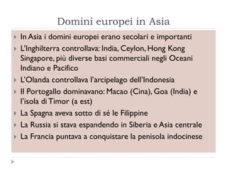 Domini europei in Asia
   In Asia i domini europei erano secolari e importanti
   L‟Inghilterra controllava: India, Ceylon, Hong Kong
    Singapore, più diverse basi commerciali negli Oceani
    Indiano e Pacifico
   L‟Olanda controllava l‟arcipelago dell‟Indonesia
   Il Portogallo dominavano: Macao (Cina), Goa (India) e
    l‟isola di Timor (a est)
   La Spagna aveva sotto di sé le Filippine
   La Russia si stava espandendo in Siberia e Asia centrale
   La Francia puntava a conquistare la penisola indocinese
 