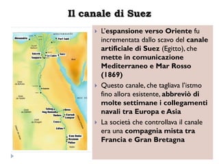 Il canale di Suez
        L‟espansione verso Oriente fu
         incrementata dallo scavo del canale
         artificiale di Suez (Egitto), che
         mette in comunicazione
         Mediterraneo e Mar Rosso
         (1869)
        Questo canale, che tagliava l‟istmo
         fino allora esistente, abbreviò di
         molte settimane i collegamenti
         navali tra Europa e Asia
        La società che controllava il canale
         era una compagnia mista tra
         Francia e Gran Bretagna
 