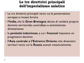 Le tre direttrici principali
             dell’imperialismo asiatico

   Le tre direttrici principali verso cui la penetrazione
    europea si mosse furono
   l‟India, che la Gran Bretagna decise di rendere proprio
    dominio territoriale controllato e amministrato
    direttamente
   la penisola indocinese, a cui i francesi imposero un
    progressivo dominio
   l‟Asia centrale e l‟Estremo Oriente, che divennero
    territori verso cui la Russia avanzò massicciamente
 