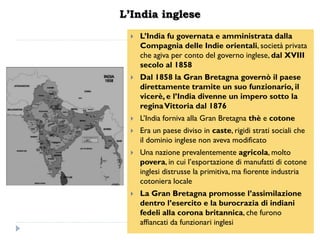 L’India inglese
     L‟India fu governata e amministrata dalla
      Compagnia delle Indie orientali, società privata
      che agiva per conto del governo inglese, dal XVIII
      secolo al 1858
     Dal 1858 la Gran Bretagna governò il paese
      direttamente tramite un suo funzionario, il
      vicerè, e l‟India divenne un impero sotto la
      regina Vittoria dal 1876
     L‟India forniva alla Gran Bretagna thè e cotone
     Era un paese diviso in caste, rigidi strati sociali che
      il dominio inglese non aveva modificato
     Una nazione prevalentemente agricola, molto
      povera, in cui l‟esportazione di manufatti di cotone
      inglesi distrusse la primitiva, ma fiorente industria
      cotoniera locale
     La Gran Bretagna promosse l‟assimilazione
      dentro l‟esercito e la burocrazia di indiani
      fedeli alla corona britannica, che furono
      affiancati da funzionari inglesi
 