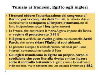 Tunisia ai francesi, Egitto agli inglesi

   I francesi ebbero l‟autorizzazione dal congresso di
    Berlino per la conquista della Tunisia, territorio africano
    nominalmente sottoposto all‟impero ottomano, ma di
    fatto indipendente sotto il bey (governatore)
   La Francia, che controllava la vicina Algeria, impose alla Tunisia
    un regime di protettorato (1881)
   In Egitto si verificò una rivolta guidata dal colonnello Arabì
    Pascia, che voleva ridare l‟Egitto ai suoi abitanti.
   Le potenze europee la considerarono rischiosa per i loro
    interessi concentrati nel canale di Suez
   Gli inglesi mandarono in Egitto un proprio corpo di
    spedizione che pose fine alla rivolta e mise il paese
    sotto il controllo britannico: l‟Egitto rimase formalmente
    indipendente, ma in sostanza era una colonia britannica (1882)
 