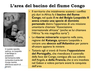 L’area del bacino del fiume Congo
                           Il territorio che inizialmente scatenò i conflitti
                            più duri in Africa fu il bacino del fiume
                            Congo, nel quale il re del Belgio Leopoldo II
                            aveva creato una specie di dominio
                            personale dietro l‟apparenza di una missione
                            umanitaria chiamata “Associazione
                            internazionale africana” (anche se lui chiamava
                            l‟Africa “la mia magnifica torta”)
                           Le risorse minerarie scoperte nella zona,
                            regione del Katanga, spinsero Leopoldo a
                            cercare uno sbocco sull‟Atlantico per potere
                            sfruttare appieno le miniere
In questa vignetta
satirica, re Leopoldo      Tuttavia egli si trovò di fronte l‟opposizione
II del Belgio è             del Portogallo, che rivendicava il controllo
posseduto
dal fantasma della          della foce del Congo, contigua alla sua colonia
conquista cruenta del       dell‟Angola, e della Francia, che si era insediata
Congo mentre
abbraccia sacchi di
                            nel Gabon e voleva portare avanti la conquista
denaro                      dell‟area
 