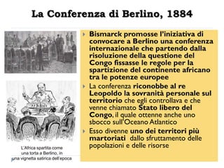 La Conferenza di Berlino, 1884
                                      Bismarck promosse l‟iniziativa di
                                       convocare a Berlino una conferenza
                                       internazionale che partendo dalla
                                       risoluzione della questione del
                                       Congo fissasse le regole per la
                                       spartizione del continente africano
                                       tra le potenze europee
                                      La conferenza riconobbe al re
                                       Leopoldo la sovranità personale sul
                                       territorio che egli controllava e che
                                       venne chiamato Stato libero del
                                       Congo, il quale ottenne anche uno
                                       sbocco sull‟Oceano Atlantico
                                      Esso divenne uno dei territori più
                                       martoriati dallo sfruttamento delle
    L’Africa spartita come             popolazioni e delle risorse
    una torta a Berlino, in
una vignetta satirica dell’epoca
 