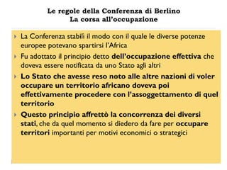 Le regole della Conferenza di Berlino
                  La corsa all’occupazione

   La Conferenza stabilì il modo con il quale le diverse potenze
    europee potevano spartirsi l‟Africa
   Fu adottato il principio detto dell‟occupazione effettiva che
    doveva essere notificata da uno Stato agli altri
   Lo Stato che avesse reso noto alle altre nazioni di voler
    occupare un territorio africano doveva poi
    effettivamente procedere con l‟assoggettamento di quel
    territorio
   Questo principio affrettò la concorrenza dei diversi
    stati, che da quel momento si diedero da fare per occupare
    territori importanti per motivi economici o strategici
 