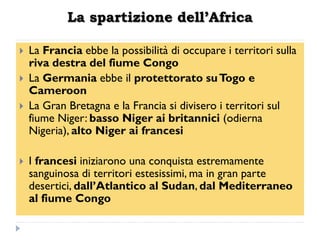 La spartizione dell’Africa

   La Francia ebbe la possibilità di occupare i territori sulla
    riva destra del fiume Congo
   La Germania ebbe il protettorato su Togo e
    Cameroon
   La Gran Bretagna e la Francia si divisero i territori sul
    fiume Niger: basso Niger ai britannici (odierna
    Nigeria), alto Niger ai francesi

   I francesi iniziarono una conquista estremamente
    sanguinosa di territori estesissimi, ma in gran parte
    desertici, dall‟Atlantico al Sudan, dal Mediterraneo
    al fiume Congo
 