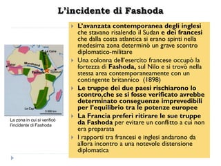 L’incidente di Fashoda
                                  L‟avanzata contemporanea degli inglesi
                                   che stavano risalendo il Sudan e dei francesi
                                   che dalla costa atlantica si erano spinti nella
                                   medesima zona determinò un grave scontro
                                   diplomatico-militare
                                  Una colonna dell‟esercito francese occupò la
                                   fortezza di Fashoda, sul Nilo e si trovò nella
                                   stessa area contemporaneamente con un
                                   contingente britannico (1898)
                                  Le truppe dei due paesi rischiarono lo
                                   scontro,che se si fosse verificato avrebbe
                                   determinato conseguenze imprevedibili
                                   per l‟equilibrio tra le potenze europee
                                  La Francia preferì ritirare le sue truppe
La zona in cui si verificò
l’incidente di Fashoda
                                   da Fashoda per evitare un conflitto a cui non
                                   era preparata
                                  I rapporti tra francesi e inglesi andarono da
                                   allora incontro a una notevole distensione
                                   diplomatica
 