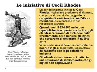 Le iniziative di Cecil Rhodes
                                      Leader dell‟iniziativa inglese fu Cecil
                                       Rhodes, ricchissimo produttore di diamanti,
                                       che, grazie alla sua ricchezza, guidò la
                                       conquista di vasti territori nell‟Africa
                                       meridionale, circondando le due
                                       repubbliche olandesi
                                      Quando nel 1885-1886 nelle due
                                       repubbliche fu scoperto anche l‟oro, gli
                                       olandesi cercarono di escludere dallo
                                       sfruttamento delle miniere gli inglesi
                                       che cercarono di emigrare in queste
                                       zone
                                      Vi era anche una differenza culturale tra
                                       boeri e inglesi, soprattutto sul problema
    Cecil Rhodes raffigurato
                                       del rapporto con la popolazione
  come il grande progettista           indigena
della ferrovia dal Capo al Cairo
 Era noto per la sua immensa
                                      Gli olandesi mantenevano i nativi in
     ingordigia economica              una situazione di semischiavitù, che gli
                                       inglesi non approvavano
 