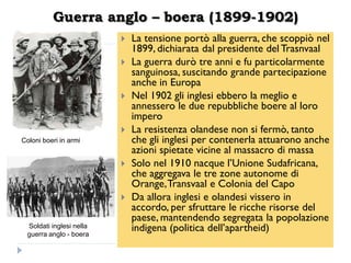 Guerra anglo – boera (1899-1902)
                            La tensione portò alla guerra, che scoppiò nel
                             1899, dichiarata dal presidente del Trasnvaal
                            La guerra durò tre anni e fu particolarmente
                             sanguinosa, suscitando grande partecipazione
                             anche in Europa
                            Nel 1902 gli inglesi ebbero la meglio e
                             annessero le due repubbliche boere al loro
                             impero
                            La resistenza olandese non si fermò, tanto
Coloni boeri in armi         che gli inglesi per contenerla attuarono anche
                             azioni spietate vicine al massacro di massa
                            Solo nel 1910 nacque l‟Unione Sudafricana,
                             che aggregava le tre zone autonome di
                             Orange, Transvaal e Colonia del Capo
                            Da allora inglesi e olandesi vissero in
                             accordo, per sfruttare le ricche risorse del
                             paese, mantendendo segregata la popolazione
 Soldati inglesi nella       indigena (politica dell‟apartheid)
 guerra anglo - boera
 
