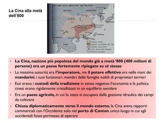 La Cina alla metà
dell’800




   La Cina, nazione più popolosa del mondo già a metà „800 (400 milioni di
    persone) era un paese fortemente ripiegato su sé stesso
   La massima autorità era l‟imperatore, ma il potere effettivo era nelle mani dei
    mandarini, i suoi funzionari, membri delle famiglie nobili di proprietari terrieri
   Essi erano i custodi della tradizione in senso negativo: l‟economia e la politica
    cinesi erano rigidamente cristallizzati in un equilibrio secolare
   Era un paese agricolo, in cui lo stato si occupava della gestione idraulica dei campi
    da coltivare
   Chiusa diplomaticamente verso il mondo esterno, la Cina aveva rapporti
    commerciali con l‟Occidente solo nel porto di Canton, unico luogo in cui agli
    occidentali fosse permesso di operare
 