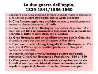 La due guerre dell’oppio,
                1839-1841/1856-1860
   L‟apertura della Cina al mondo avvenne in modo violento attraverso
    la cosiddetta guerra dell‟oppio con la Gran Bretagna
   In Cina fumare oppio era proibito,ma questo stupefacente era
    importato clandestinamente dall‟ India
   La Cina riteneva la Gran Bretagna responsabile di questo traffico,
    tanto che nel 1839 un funzionario imperiale fece sequestrare
    i carichi di tutte le navi straniere a Canton
   La Gran Bretagna aprì un conflitto armato con la Cina, che
    si concluse dopo due anni con il trattato di Nanchino
   La Cina dovette cedere Hong Kong alla Gran Bretagna per 155
    anni (fino al 1997) e aprire quattro porti, tra cui Shangai, ai
    commerci occidentali
   Un secondo conflitto armato, “seconda guerra dell‟oppio”,
    coinvolse Cina, Gran Bretagna e Francia tra 1856 e 1860
   La Cina perse di nuovo e fu costretta a aprire porti e vie
    fluviali ai mercanti occidentali, e inoltre dovette stabilire
    regolari rapporti diplomatici con le potenze europee
 