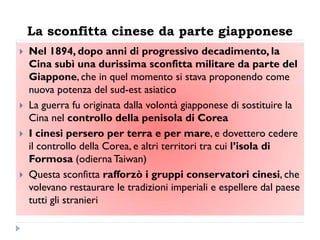 La sconfitta cinese da parte giapponese
   Nel 1894, dopo anni di progressivo decadimento, la
    Cina subì una durissima sconfitta militare da parte del
    Giappone, che in quel momento si stava proponendo come
    nuova potenza del sud-est asiatico
   La guerra fu originata dalla volontà giapponese di sostituire la
    Cina nel controllo della penisola di Corea
   I cinesi persero per terra e per mare, e dovettero cedere
    il controllo della Corea, e altri territori tra cui l‟isola di
    Formosa (odierna Taiwan)
   Questa sconfitta rafforzò i gruppi conservatori cinesi, che
    volevano restaurare le tradizioni imperiali e espellere dal paese
    tutti gli stranieri
 