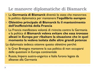 Le manovre diplomatiche di Bismarck
 La Germania di Bismarck diventò lo stato che manovrava
  la politica diplomatica per mantenere l‟equilibrio europeo
 Obiettivo principale di Bismarck fu il mantenimento
  dell‟inoffensività della Francia
 La Francia manifestava volontà di rivincita contro la Germania
  e la politica di Bismarck voleva evitare che essa trovasse
  alleati in Europa per ribaltare la situazione che in quel
  momento la vedeva isolata dalle altre grandi potenze
La diplomazia tedesca ottenne questo obiettivo perché:
 la Gran Bretagna mantenne la sua politica di non occuparsi
  delle questioni in Europa continentale
 Russia, Impero austro-ungarico e Italia furono legate da
  alleanze alla Germania
 
