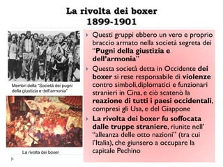 La rivolta dei boxer
                                 1899-1901
                                     Questi gruppi ebbero un vero e proprio
                                      braccio armato nella società segreta dei
                                      “Pugni della giustizia e
                                      dell‟armonia”
                                     Questa società detta in Occidente dei
                                      boxer si rese responsabile di violenze
Membri della “Società dei pugni       contro simboli,diplomatici e funzionari
della giustizia e dell’armonia”
                                      stranieri in Cina, e ciò scatenò la
                                      reazione di tutti i paesi occidentali,
                                      compresi gli Usa, e del Giappone
                                     La rivolta dei boxer fu soffocata
                                      dalle truppe straniere, riunite nell‟
                                      “alleanza delle otto nazioni” (tra cui
                                      l‟Italia), che giunsero a occupare la
     La rivolta dei boxer             capitale Pechino
 