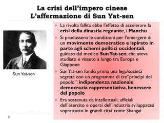 La crisi dell’impero cinese
        L’affermazione di Sun Yat-sen
                 La rivolta fallita ebbe l‟effetto di accelerare la
                  crisi della dinastia regnante, i Manchu
                 Si produssero le condizioni per l‟emergere di
                  un movimento democratico e ispirato in
                  parte agli schemi politici occidentali,
                  guidato dal medico Sun Yat-sen, che aveva
                  studiato e vissuto a lungo tra Europa e
                  Giappone
Sun Yat-sen
                 Sun Yat-sen fondò prima una lega/società
                  segreta con un programma di tre”princìpi del
                  popolo”: indipendenza nazionale,
                  democrazia rappresentativa, benessere
                  del popolo
                 Era sostenuta da intellettuali, ufficiali
                  dell‟esercito e operai dell‟industria sviluppatasi
                  soprattutto in grandi città come Shangai
 
