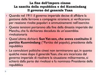 La fine dell’impero cinese
       La nascita della repubblica e del Kuomindang
               Il governo del generale Yuan
   Quando nel 1911 il governo imperiale decise di affidare la
    gestione delle ferrovie a compagnie straniere, si verificarono
    per reazione rivolte popolari e ammutinamenti nell‟esercito
   Queste tensioni portarono alla fine della dinastia imperiale dei
    Manchu, che fu dichiarata decaduta da un‟assemblea
    rivoluzionaria
   Quest‟ultima dichiarò Sun Yat-sen, che aveva costituito il
    partito Kuomindang (“Partito del popolo), presidente della
    repubblica
   Le convulsioni politiche cinesi non terminarono qui, in quanto
    qualche mese dopo il generale Yuan, che era incaricato dal
    governo imperiale di risolvere la situazione militarmente, si
    schierò dalla parte dei rivoltosi e fu nominato Presidente della
    repubblica
 