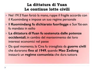 La dittatura di Yuan
               Le continue lotte civili
   Nel 1913 Yuan forzò la mano, ruppe il fragile accordo con
    il Kuomindang e impose un suo regime personale
   Il Kuomindang fu dichiarato fuorilegge e Sun Yat-sen
    fu mandato in esilio
   La dittatura di Yuan fu sostenuta dalle potenze
    occidentali, in cambio del mantenimento dei loro
    interessi economici nel paese
   Da quel momento, la Cina fu travagliata da guerre civili
    che durarono fino al 1949, quando Mao Zedong
    instaurò un regime comunista che dura tuttora
 