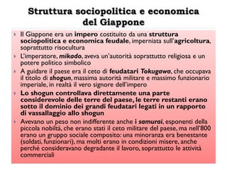 Struttura sociopolitica e economica
                 del Giappone
   Il Giappone era un impero costituito da una struttura
    sociopolitica e economica feudale, imperniata sull‟agricoltura,
    soprattutto risocultura
   L‟imperatore, mikado, aveva un‟autorità soprattutto religiosa e un
    potere politico simbolico
   A guidare il paese era il ceto di feudatari Tokugawa, che occupava
    il titolo di shogun, massima autorità militare e massimo funzionario
    imperiale, in realtà il vero signore dell‟impero
   Lo shogun controllava direttamente una parte
    considerevole delle terre del paese, le terre restanti erano
    sotto il dominio dei grandi feudatari legati in un rapporto
    di vassallaggio allo shogun
   Avevano un peso non indifferente anche i samurai, esponenti della
    piccola nobiltà, che erano stati il ceto militare del paese, ma nell‟800
    erano un gruppo sociale composito: una minoranza era benestante
    (soldati, funzionari), ma molti erano in condizioni misere, anche
    perché consideravano degradante il lavoro, soprattutto le attività
    commerciali
 