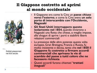 Il Giappone costretto ad aprirsi
                  al mondo occidentale
                        Il Giappone era come la Cina un paese chiuso
                         verso l‟esterno, e come la Cina aveva un solo
                         porto di interscambio con l‟Occidente,
                         Nagasaki
                        Gli Stati Uniti interruppero questo
                         isolamento nel 1854, quando inviarono a
                         Nagasaki una flotta che chiese, o meglio impose,
                         allo shogun di aprire i porti e stabilire libere
                         relazioni commerciali
                        La pressione delle altre potenze questa volta
                         europee, Gran Bretagna, Francia e Russia, fu
                         molto insistente e decisa, tanto che nel 1858 il
Soldati giapponesi       Giappone fu costretto a firmare accordi
nel XIX secolo           commerciali che aprivano le vie di
                         scambio del paese a tutti coloro che ne
                         facessero richiesta
                        Questi accordi furono chiamati “trattati
                         ineguali”
 