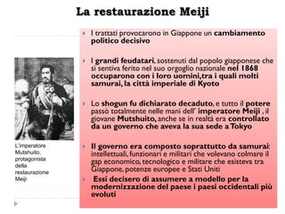 La restaurazione Meiji
                    I trattati provocarono in Giappone un cambiamento
                     politico decisivo

                    I grandi feudatari, sostenuti dal popolo giapponese che
                     si sentiva ferito nel suo orgoglio nazionale nel 1868
                     occuparono con i loro uomini,tra i quali molti
                     samurai, la città imperiale di Kyoto

                    Lo shogun fu dichiarato decaduto, e tutto il potere
                     passò totalmente nelle mani dell‟ imperatore Meiji , il
                     giovane Mutshuito, anche se in realtà era controllato
                     da un governo che aveva la sua sede a Tokyo

L’imperatore        Il governo era composto soprattutto da samurai:
Mutshuito,           intellettuali, funzionari e militari che volevano colmare il
protagonista
della
                     gap economico, tecnologico e militare che esisteva tra
restaurazione        Giappone, potenze europee e Stati Uniti
Meiji                Essi decisero di assumere a modello per la
                     modernizzazione del paese i paesi occidentali più
                     evoluti
 