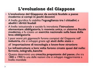 L’evoluzione del Giappone
   L‟evoluzione del Giappone da società feudale a paese
    moderno si compì in pochi decenni
   A livello giuridico fu stabilita l‟eguaglianza tra i cittadini, e
    aboliti i diritti feudali
   A livello istituzionale e sociale fu introdotta l‟istruzione
    elementare obbligatoria, la moneta unica, un sistema fiscale
    moderno, e fu creato un esercito nazionale sulla base della
    leva obbligatoria
   I passi avanti più giganteschi furono compiuti dal Giappone nell‟
    industria, che si sviluppò grazie agli aiuti dello stato e
    all‟ importazione di tecnologia e know-how straniero
   Le infrastrutture a loro volta furono create quasi dal nulla:
    ferrovie, telegrafo, banche
   Questo determinò una crescita prepotente del paese, che tra
    1880 e 1900 fu una delle nazioni che si sviluppò maggiormente a
    livello mondiale
 