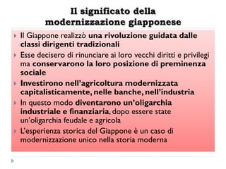 Il significato della
            modernizzazione giapponese
   Il Giappone realizzò una rivoluzione guidata dalle
    classi dirigenti tradizionali
   Esse decisero di rinunciare ai loro vecchi diritti e privilegi
    ma conservarono la loro posizione di preminenza
    sociale
   Investirono nell‟agricoltura modernizzata
    capitalisticamente, nelle banche, nell‟industria
   In questo modo diventarono un‟oligarchia
    industriale e finanziaria, dopo essere state
    un‟oligarchia feudale e agricola
   L‟esperienza storica del Giappone è un caso di
    modernizzazione unico nella storia moderna
 