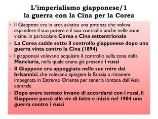 L’imperialismo giapponese/1
        la guerra con la Cina per la Corea
   Il Giappone era in area asiatica una potenza che voleva
    espandere il suo potere e il suo controllo anche nelle zone
    vicine, in particolare Corea e Cina settentrionale
   La Corea cadde sotto il controllo giapponese dopo una
    guerra vinta contro la Cina (1894)
   I giapponesi volevano acquisire il controllo sulla zona della
    Manciuria, nella quale erano già presenti i russi
   Il Giappone era appoggiato nelle sue mire dai
    britannici, che volevano spingere la Russia a rimanere
    impegnata in Estremo Oriente per tenerla lontana dall‟Asia
    centrale
   Dopo avere tentato invano di accordarsi con i russi, il
    Giappone passò alle vie di fatto e iniziò nel 1904 una
    guerra contro i russi
 