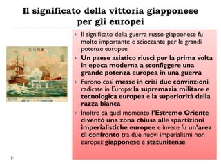 Il significato della vittoria giapponese
             per gli europei
              Il significato della guerra russo-giapponese fu
               molto importante e scioccante per le grandi
               potenze europee
              Un paese asiatico riuscì per la prima volta
               in epoca moderna a sconfiggere una
               grande potenza europea in una guerra
              Furono così messe in crisi due convinzioni
               radicate in Europa: la supremazia militare e
               tecnologica europea e la superiorità della
               razza bianca
              Inoltre da quel momento l‟Estremo Oriente
               diventò una zona chiusa alle spartizioni
               imperialistiche europee e invece fu un‟area
               di confronto tra due nuovi imperialismi non
               europei: giapponese e statunitense
 