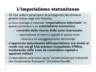 L’imperialismo statunitense
   Gli Usa vollero partecipare da protagonisti alla divisione
    globale iniziata negli anni Settanta
   La loro strategia è chiamata “imperialismo informale”, in
    quanto puntavano a un colonialismo economico
         controllo delle risorse delle zone interessate,
           esportazione di merci e capitali in queste zone
              rinuncia a un assoggettamento territoriale
   L‟approccio statunitense all‟imperialismo era simile al
    modo con cui gli Usa avevano conquistato il West,
    trasferendo nelle zone da controllare capitali e
    apparati militari
   L‟imperialismo americano aveva “caratteristiche più industriali
    che strettamente finanziarie” (Ortoleva-Revelli)
 