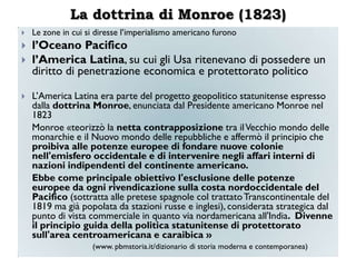 La dottrina di Monroe (1823)
   Le zone in cui si diresse l‟imperialismo americano furono
   l‟Oceano Pacifico
   l‟America Latina, su cui gli Usa ritenevano di possedere un
    diritto di penetrazione economica e protettorato politico

   L‟America Latina era parte del progetto geopolitico statunitense espresso
    dalla dottrina Monroe, enunciata dal Presidente americano Monroe nel
    1823
    Monroe «teorizzò la netta contrapposizione tra il Vecchio mondo delle
    monarchie e il Nuovo mondo delle repubbliche e affermò il principio che
    proibiva alle potenze europee di fondare nuove colonie
    nell'emisfero occidentale e di intervenire negli affari interni di
    nazioni indipendenti del continente americano.
    Ebbe come principale obiettivo l'esclusione delle potenze
    europee da ogni rivendicazione sulla costa nordoccidentale del
    Pacifico (sottratta alle pretese spagnole col trattato Transcontinentale del
    1819 ma già popolata da stazioni russe e inglesi), considerata strategica dal
    punto di vista commerciale in quanto via nordamericana all'India. Divenne
    il principio guida della politica statunitense di protettorato
    sull'area centroamericana e caraibica »
                    (www. pbmstoria.it/dizionario di storia moderna e contemporanea)
 
