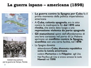 La guerra ispano – americana (1898)

                                     La guerra contro la Spagna per Cuba fu il
                                      primo momento della politica imperialistica
                                      americana
                                     A Cuba, colonia spagnola, era in atto
                                      contro la madrepatria fin dal 1895 una
                                      rivolta, che aveva dato luogo a una
                                      repressione violenta da parte spagnola
                                     Gli statunitensi spinti dall‟affondamento di
                                      una loro corazzata nel porto di La Habana
                                      aprirono un conflitto contro la Spagna,
                                      sconfitta con una certa facilità, nel 1898
                                     La Spagna dovette
                                         abbandonare Cuba, divenuta repubblica
                                          sotto la tutela americana
                                         cedere Portorico e le Filippine agli Usa
                                         Nel Pacifico gli Usa si erano annessi le isole
      Soldati Usa partono                 Hawaii nel 1898
per la guerra da Tampa, Florida
 