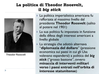 La politica di Theodor Roosvelt,
                   il big stick
                      La politica imperialistica americana fu
                       rafforzata al massimo livello dal
                       presidente Theodor Roosvelt (salito
                       al potere nel 1901)
                      La sua politica fu impostata in funzione
                       della difesa degli interessi americani a
                       livello globale
                      La strategia che adottò alternava
                       “diplomazia del dollaro” (pressione
                       economica sui paesi in cui gli Usa
Theodor Roosvelt
                       volevano espandersi) a politica del big
                       stick (“grosso bastone”, ovvero
                       minaccia di interventi militari
                       verso i paesi entrati nell‟orbita di
                       interesse statunitense)
 