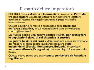 Il «patto dei tre imperatori»
   Nel 1873 Russia, Austria e Germania si unirono nel Patto dei
    tre imperatori, un‟alleanza difensiva per mantenere intatti gli
    equilibri all‟interno dei singoli contraenti il patto e a livello
    internazionale
   Questo equilibrio fu messo a repentaglio dalla situazione
    nell‟area balcanica, in cui le popolazioni slave si rivoltarono
    contro gli ottomani
   La Russia decise una guerra contro i turchi per proteggere
    le popolazioni slave, di cui si sentiva la custode
   La guerra fu vinta dai russi, e determinò una nuova sistemazione
    dei rapporti di forza dentro quell‟area: nacquero stati
    indipendenti (Serbia, Montenegro, Bulgaria) o territori
    autonomi (Bosnia, Erzegovina) che erano legati fortemente alla
    Russia
   Questo nuovo status quo era ritenuto pericoloso da Austria e
    Inghilterra
 