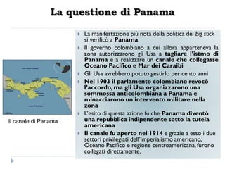 La questione di Panama

                         La manifestazione più nota della politica del big stick
                          si verificò a Panama
                         Il governo colombiano a cui allora apparteneva la
                          zona autorizzarono gli Usa a tagliare l‟istmo di
                          Panama e a realizzare un canale che collegasse
                          Oceano Pacifico e Mar dei Caraibi
                         Gli Usa avrebbero potuto gestirlo per cento anni
                         Nel 1903 il parlamento colombiano revocò
                          l‟accordo, ma gli Usa organizzarono una
                          sommossa anticolombiana a Panama e
                          minacciarono un intervento militare nella
                          zona
                         L‟esito di questa azione fu che Panama diventò
Il canale di Panama       una repubblica indipendente sotto la tutela
                          americana
                         Il canale fu aperto nel 1914 e grazie a esso i due
                          settori privilegiati dell‟imperialismo americano,
                          Oceano Pacifico e regione centroamericana, furono
                          collegati direttamente.
 