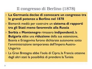 Il congresso di Berlino (1878)
   La Germania decise di convocare un congresso tra
    le grandi potenze a Berlino nel 1878
   Bismarck mediò per costruire un sistema di rapporti
    tra gli Stati meno favorevole alla Russia
   Serbia e Montenegro rimasero indipendenti, la
    Bulgaria ebbe una riduzione della sua estensione,
    Bosnia e Erzegovina furono dichiarate autonome sotto
    l‟amministrazione temporanea dell‟Impero Austro-
    Ungarico
   La Gran Bretagna ebbe l‟isola di Cipro, la Francia ottenne
    dagli altri stati la possibilità di prendere la Tunisia
 