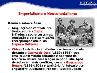 Imperialismo e Neocolonialismo

 Domínio sobre a Ásia:
  • Ampliação do controle bri-
    tânico sobre a Índia:
    Influência sobre costumes,
    produção e política  1876:
    Incorporação oficial ao
    Império Britânico
  • China: Resistência à influência externa abalada
    durante a Guerra do Ópio (1839/1842), que
    resultou em vitória britânica e abertura do
    território chinês para a ação imperialista. Após
    derrotas em mais conflitos, como a Guerra dos
    Boxers (1899-1901) o território foi loteado por
    Inglaterra, Alemanha, França, Rússia e Japão
 